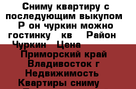 Сниму квартиру с последующим выкупом. Р-он чуркин,можно гостинку 24кв. › Район ­ Чуркин › Цена ­ 20 000 - Приморский край, Владивосток г. Недвижимость » Квартиры сниму   . Приморский край,Владивосток г.